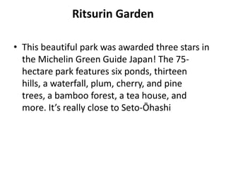 Ritsurin Garden
• This beautiful park was awarded three stars in
the Michelin Green Guide Japan! The 75-
hectare park features six ponds, thirteen
hills, a waterfall, plum, cherry, and pine
trees, a bamboo forest, a tea house, and
more. It’s really close to Seto-Ōhashi
 