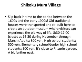 Shikoku Mura Village
• Slip back in time to the period between the
1600s and the early 1900s! Old traditional
houses were transported and re-built here to
create an outdoor museum where visitors can
experience the old way of life. 8:30-17:00
(closes at 16:30 during November through
March) Adults: 800 yen, High school students:
500 yen, Elementary school/Junior high school
students: 300 yen. It’s close to Ritsurin garden.
A bit further east.
 