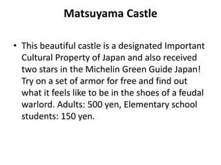 Matsuyama Castle
• This beautiful castle is a designated Important
Cultural Property of Japan and also received
two stars in the Michelin Green Guide Japan!
Try on a set of armor for free and find out
what it feels like to be in the shoes of a feudal
warlord. Adults: 500 yen, Elementary school
students: 150 yen.
 