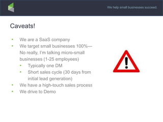 We help small businesses succeed.
Caveats!
• We are a SaaS company
• We target small businesses 100%—
No really, I’m talking micro-small
businesses (1-25 employees)
• Typically one DM
• Short sales cycle (30 days from
initial lead generation)
• We have a high-touch sales process
• We drive to Demo
 