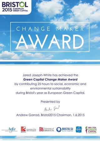 Jared Joseph-White has achieved the
Green Capital Change Maker Award
by contributing 25 hours to social, economic and
environmental sustainability
during Bristol's year as European Green Capital.
Presented by
Andrew Garrad, Bristol2015 Chairman, 1.6.2015
 
