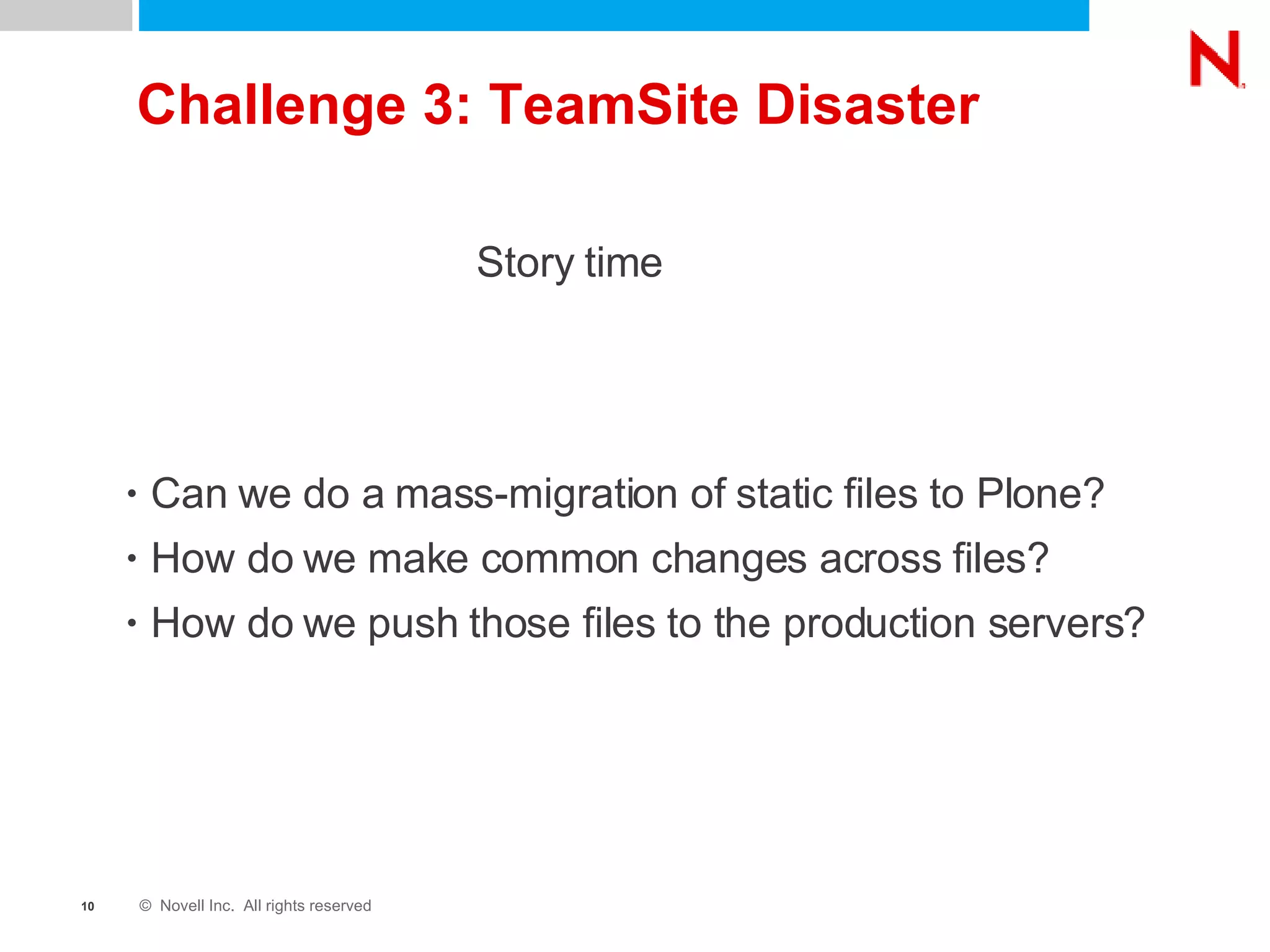 Challenge 3: TeamSite Disaster Can we do a mass-migration of static files to Plone? How do we make common changes across files? How do we push those files to the production servers? Story time 