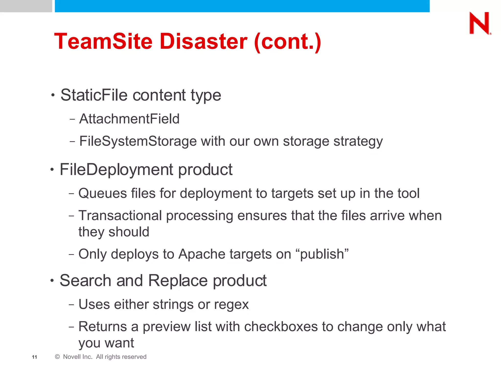 TeamSite Disaster (cont.) StaticFile content type AttachmentField FileSystemStorage with our own storage strategy FileDeployment product Queues files for deployment to targets set up in the tool Transactional processing ensures that the files arrive when they should Only deploys to Apache targets on “publish” Search and Replace product Uses either strings or regex Returns a preview list with checkboxes to change only what you want 