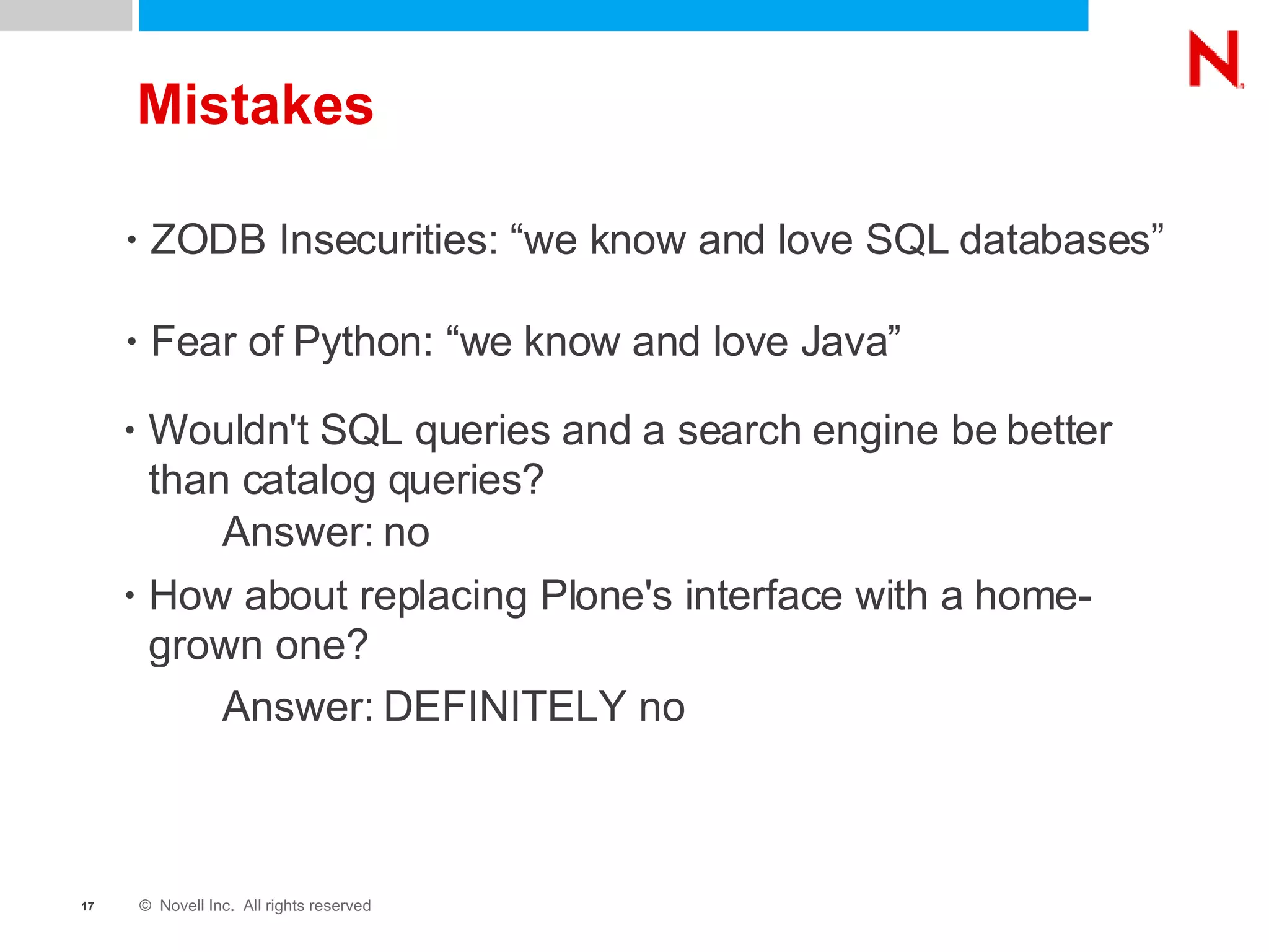 Mistakes ZODB Insecurities: “we know and love SQL databases” Fear of Python: “we know and love Java” Wouldn't SQL queries and a search engine be better than catalog queries?  How about replacing Plone's interface with a home-grown one? Answer: no Answer: DEFINITELY no 