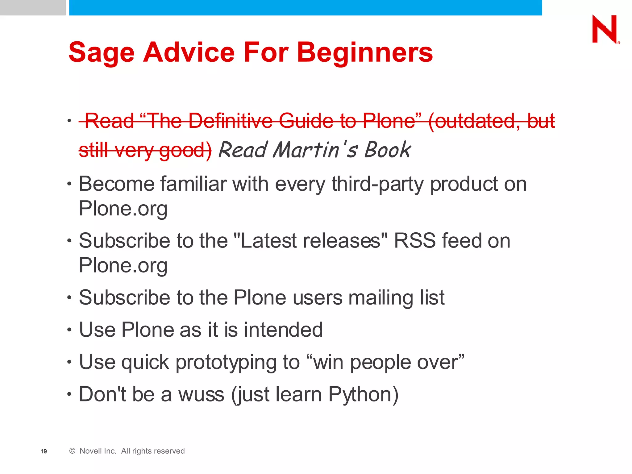 Sage Advice For Beginners Read “The Definitive Guide to Plone” (outdated, but still very good)   Read Martin's Book Become familiar with every third-party product on Plone.org Subscribe to the &quot;Latest releases&quot; RSS feed on Plone.org Subscribe to the Plone users mailing list Use Plone as it is intended Use quick prototyping to “win people over” Don't be a wuss (just learn Python) 