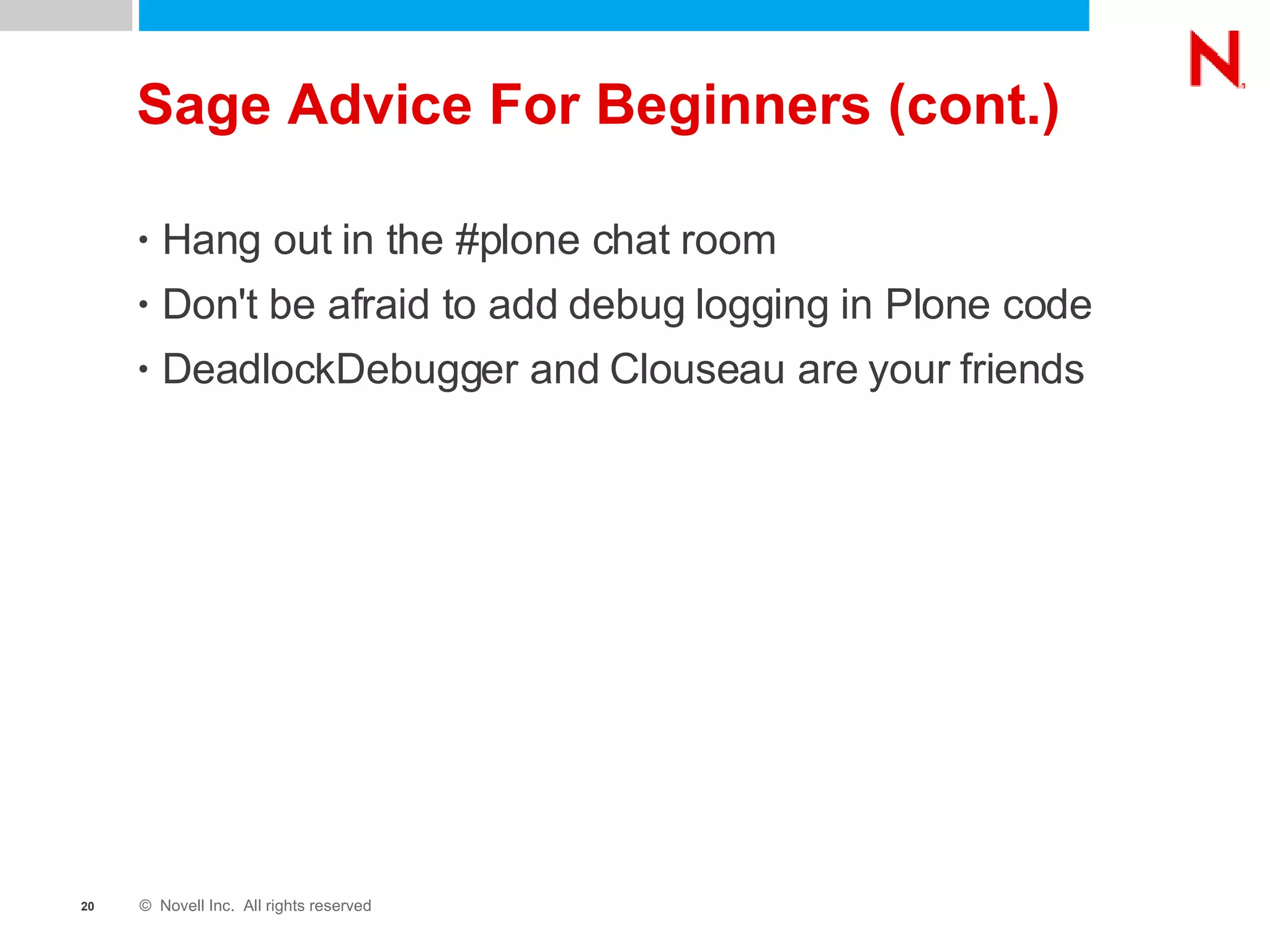 Sage Advice For Beginners (cont.) Hang out in the #plone chat room Don't be afraid to add debug logging in Plone code DeadlockDebugger and Clouseau are your friends 