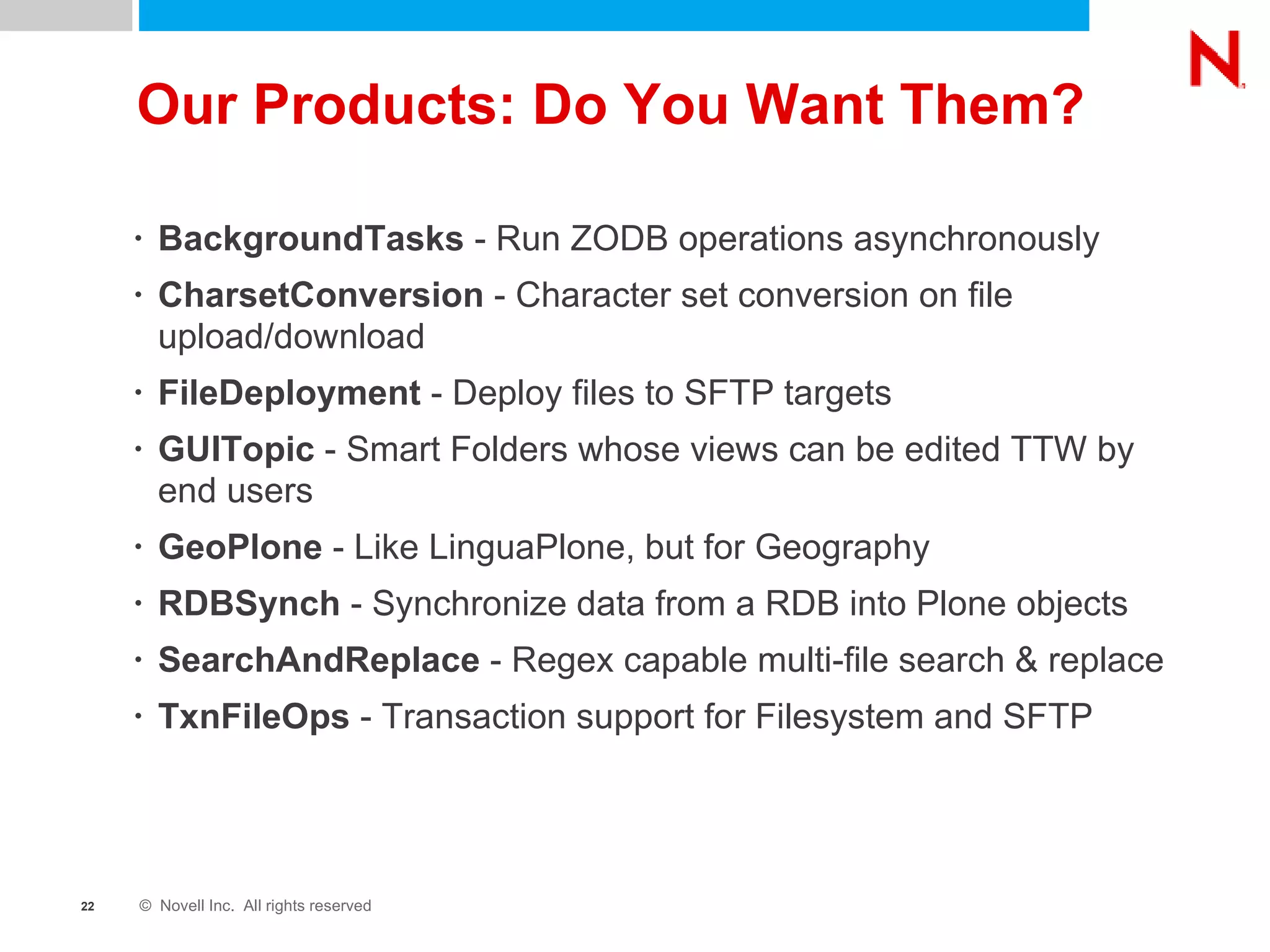 Our Products: Do You Want Them? BackgroundTasks  - Run ZODB operations asynchronously CharsetConversion  - Character set conversion on file upload/download FileDeployment  - Deploy files to SFTP targets GUITopic  - Smart Folders whose views can be edited TTW by end users GeoPlone  - Like LinguaPlone, but for Geography RDBSynch  - Synchronize data from a RDB into Plone objects SearchAndReplace  - Regex capable multi-file search & replace TxnFileOps  - Transaction support for Filesystem and SFTP 