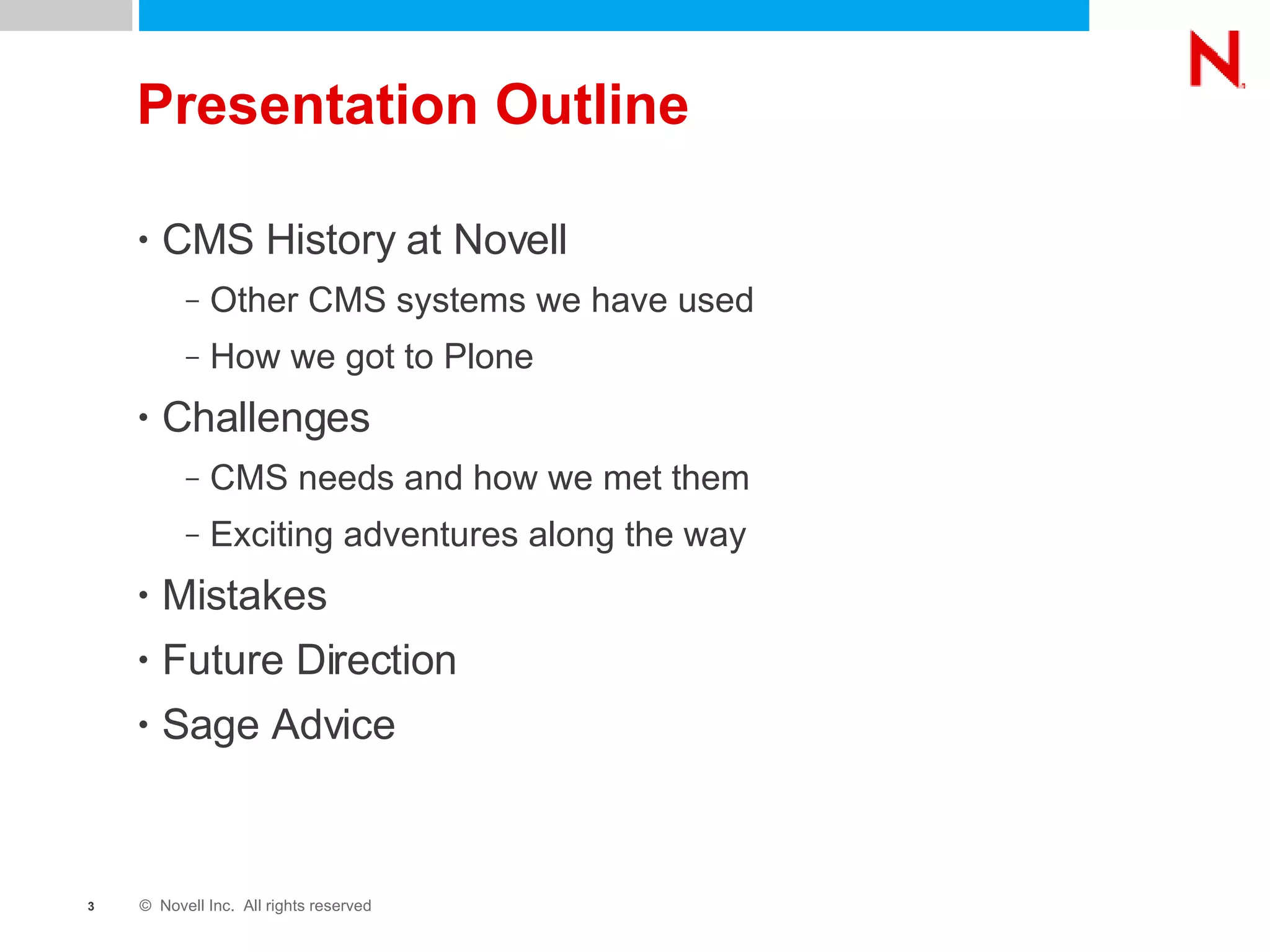 Presentation Outline CMS History at Novell Other CMS systems we have used How we got to Plone Challenges CMS needs and how we met them Exciting adventures along the way Mistakes Future Direction Sage Advice 