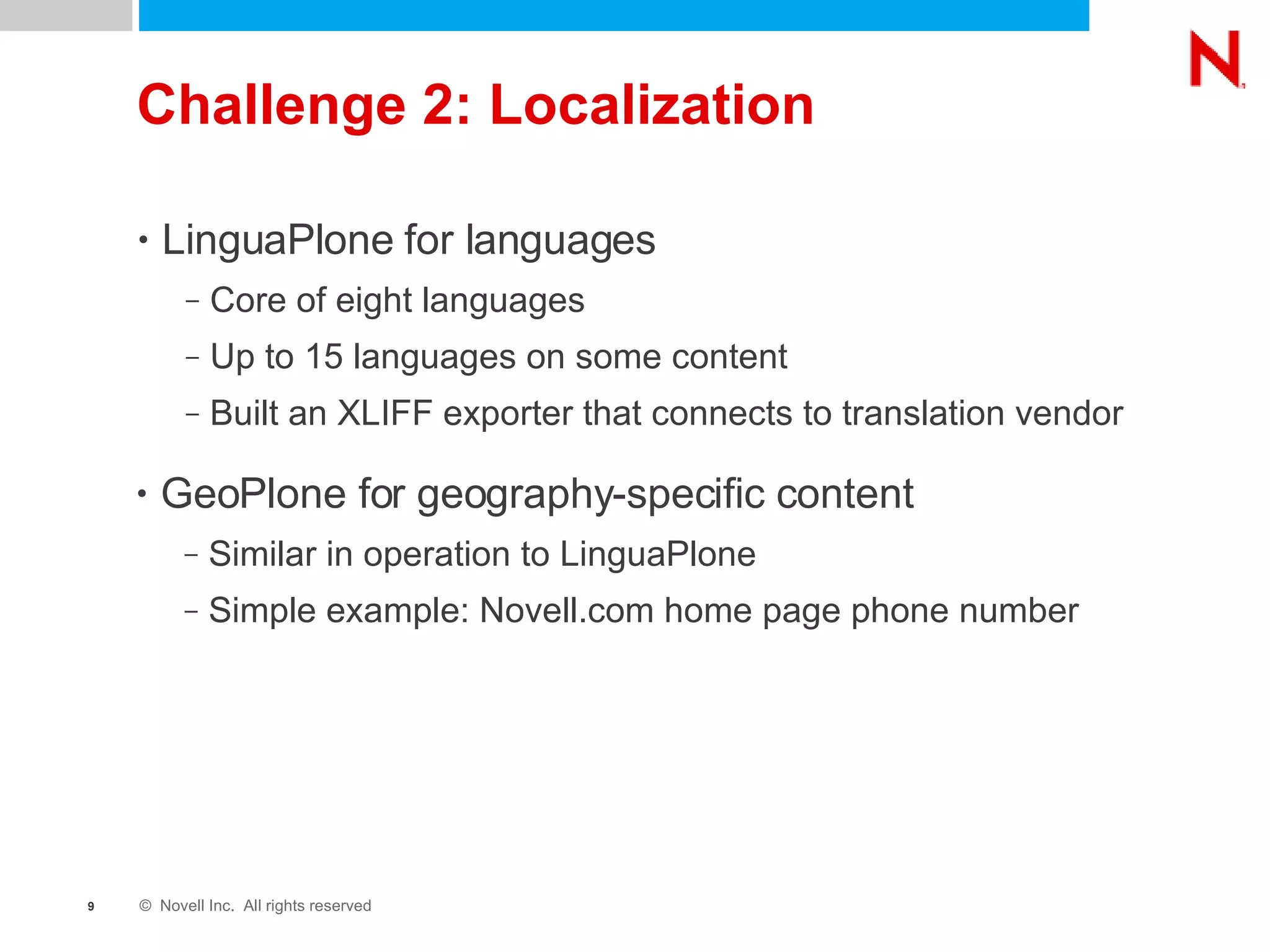 Challenge 2: Localization LinguaPlone for languages Core of eight languages Up to 15 languages on some content Built an XLIFF exporter that connects to translation vendor GeoPlone for geography-specific content Similar in operation to LinguaPlone Simple example: Novell.com home page phone number 