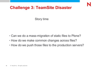 Challenge 3: TeamSite Disaster Can we do a mass-migration of static files to Plone? How do we make common changes across files? How do we push those files to the production servers? Story time 