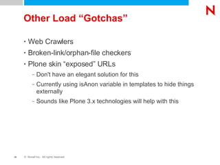 Other Load “Gotchas” Web Crawlers Broken-link/orphan-file checkers Plone skin “exposed” URLs Don't have an elegant solution for this Currently using isAnon variable in templates to hide things externally Sounds like Plone 3.x technologies will help with this 