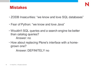 Mistakes ZODB Insecurities: “we know and love SQL databases” Fear of Python: “we know and love Java” Wouldn't SQL queries and a search engine be better than catalog queries?  How about replacing Plone's interface with a home-grown one? Answer: no Answer: DEFINITELY no 