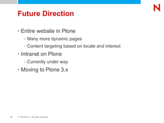Future Direction Entire website in Plone Many more dynamic pages Content targeting based on locale and interest Intranet on Plone Currently under way Moving to Plone 3.x 