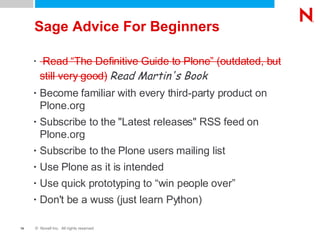 Sage Advice For Beginners Read “The Definitive Guide to Plone” (outdated, but still very good)   Read Martin's Book Become familiar with every third-party product on Plone.org Subscribe to the "Latest releases" RSS feed on Plone.org Subscribe to the Plone users mailing list Use Plone as it is intended Use quick prototyping to “win people over” Don't be a wuss (just learn Python) 