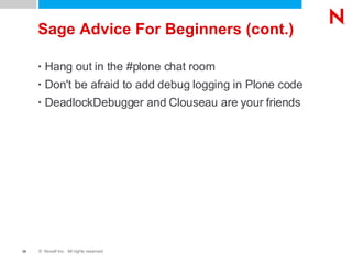 Sage Advice For Beginners (cont.) Hang out in the #plone chat room Don't be afraid to add debug logging in Plone code DeadlockDebugger and Clouseau are your friends 