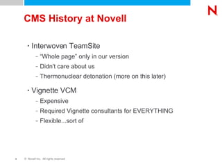 CMS History at Novell Interwoven TeamSite “Whole page” only in our version Didn't care about us Thermonuclear detonation (more on this later) Vignette VCM Expensive Required Vignette consultants for EVERYTHING Flexible...sort of Never-ending coding death spiral 