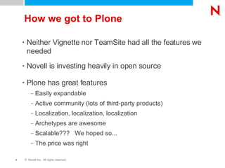 How we got to Plone Neither Vignette nor TeamSite had all the features we needed Novell is investing heavily in open source Plone has great features Easily expandable Active community (lots of third-party products) Localization, localization, localization Archetypes are awesome Scalable???  We hoped so... The price was right 