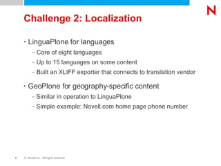 Challenge 2: Localization LinguaPlone for languages Core of eight languages Up to 15 languages on some content Built an XLIFF exporter that connects to translation vendor GeoPlone for geography-specific content Similar in operation to LinguaPlone Simple example: Novell.com home page phone number 