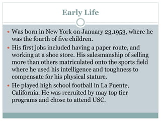 Early Life 
 Was born in New York on January 23,1953, where he 
was the fourth of five children. 
 His first jobs included having a paper route, and 
working at a shoe store. His salesmanship of selling 
more than others matriculated onto the sports field 
where he used his intelligence and toughness to 
compensate for his physical stature. 
 He played high school football in La Puente, 
California. He was recruited by may top tier 
programs and chose to attend USC. 
 