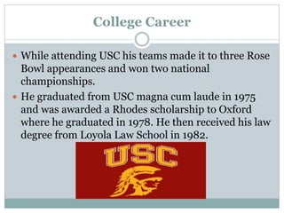 College Career 
 While attending USC his teams made it to three Rose 
Bowl appearances and won two national 
championships. 
 He graduated from USC magna cum laude in 1975 
and was awarded a Rhodes scholarship to Oxford 
where he graduated in 1978. He then received his law 
degree from Loyola Law School in 1982. 
 