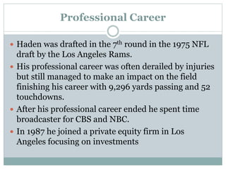 Professional Career 
 Haden was drafted in the 7th round in the 1975 NFL 
draft by the Los Angeles Rams. 
 His professional career was often derailed by injuries 
but still managed to make an impact on the field 
finishing his career with 9,296 yards passing and 52 
touchdowns. 
 After his professional career ended he spent time 
broadcaster for CBS and NBC. 
 In 1987 he joined a private equity firm in Los 
Angeles focusing on investments 
 