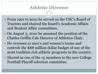 Athletic Director 
 From 1991 to 2010 he served on the USC’s Board of 
Trustees and chaired the board’s Academic Affairs 
and Student Affair committees. 
 On August 3, 2010 he assumed the position of the 
Charles Griffin Cale Director of Athletics Chair. 
 He oversees 21 men’s and women’s teams and 
controls the $88 million dollar budget of one of the 
most tradition rich athletic programs in the country. 
 Elected as one of the 13 members to the new College 
Football Playoff selection committee. 
 
