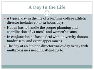A Day In the Life 
 A typical day in the life of a big time college athletic 
director includes 10 to 12 hours days. 
 Haden has to handle the proper planning and 
coordination of 21 men’s and women’s teams. 
 In conjunction he has to deal with university donors, 
fundraisers, and event appearances. 
 The day of an athletic director varies day to day with 
multiple issues needing attending to. 
 