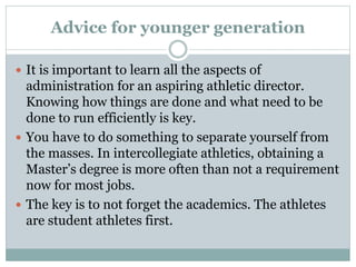 Advice for younger generation 
 It is important to learn all the aspects of 
administration for an aspiring athletic director. 
Knowing how things are done and what need to be 
done to run efficiently is key. 
 You have to do something to separate yourself from 
the masses. In intercollegiate athletics, obtaining a 
Master’s degree is more often than not a requirement 
now for most jobs. 
 The key is to not forget the academics. The athletes 
are student athletes first. 
 