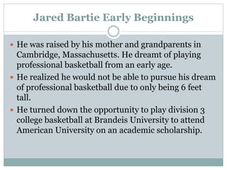 Jared Bartie Early Beginnings 
 He was raised by his mother and grandparents in 
Cambridge, Massachusetts. He dreamt of playing 
professional basketball from an early age. 
 He realized he would not be able to pursue his dream 
of professional basketball due to only being 6 feet 
tall. 
 He turned down the opportunity to play division 3 
college basketball at Brandeis University to attend 
American University on an academic scholarship. 
 