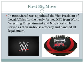 First Big Move 
 In 2000 Jared was appointed the Vice President of 
Legal Affairs for the newly formed XFL from World 
Wrestling Entertainment and NBC sports. He 
served as their in-house attorney and handled all 
legal affairs. 
 