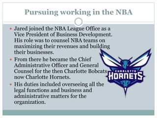 Pursuing working in the NBA 
 Jared joined the NBA League Office as a 
Vice President of Business Development. 
His role was to counsel NBA teams on 
maximizing their revenues and building 
their businesses. 
 From there he became the Chief 
Administrative Officer and General 
Counsel for the then Charlotte Bobcats 
now Charlotte Hornets. 
 His duties included overseeing all the 
legal functions and business and 
administrative matters for the 
organization. 
 