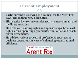 Current Employment 
 Bartie currently is serving as a counsel for the Arent Fox 
Law Firm in their New York Office. 
 His practice focuses on complex sports, entertainment and 
media transactions. 
 He deals with naming rights and sponsorships, broadcast 
rights, arena operating agreements, front office and coach 
player agreements. 
 He advises various aspects of professional sport teams 
business operations in ways of enhancing organizational 
efficiency. 
 