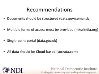 Recommendations
• Documents should be structured (data.gov/semantic)

• Multiple forms of access must be provided (mkssindia.org)

• Single-point portal (data.gov.uk)

• All data should be Cloud-based (socrata.com)
 