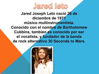 Jared Joseph Leto nació 26 de
diciembre de 1971
músico multinstrumentista.
Conocido con el nombre de Bartholomew
Cubbins, tambien es conocido por ser
el vocalista, y fundador de la banda
de rock alternativo 30 Seconds to Mars.
 