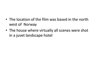 • The location of the film was based in the north
west of Norway
• The house where virtually all scenes were shot
in a juvet landscape hotel
 