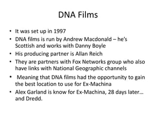 DNA Films
• It was set up in 1997
• DNA films is run by Andrew Macdonald – he’s
Scottish and works with Danny Boyle
• His producing partner is Allan Reich
• They are partners with Fox Networks group who also
have links with National Geographic channels
• Meaning that DNA films had the opportunity to gain
the best location to use for Ex-Machina
• Alex Garland is know for Ex-Machina, 28 days later…
and Dredd.
 