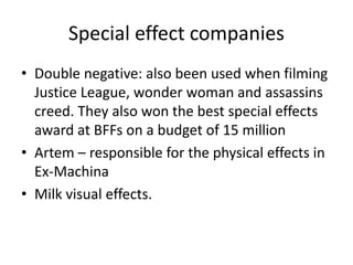 Special effect companies
• Double negative: also been used when filming
Justice League, wonder woman and assassins
creed. They also won the best special effects
award at BFFs on a budget of 15 million
• Artem – responsible for the physical effects in
Ex-Machina
• Milk visual effects.
 