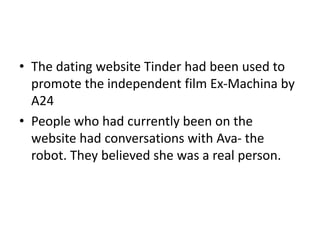 • The dating website Tinder had been used to
promote the independent film Ex-Machina by
A24
• People who had currently been on the
website had conversations with Ava- the
robot. They believed she was a real person.
 