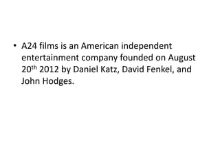• A24 films is an American independent
entertainment company founded on August
20th 2012 by Daniel Katz, David Fenkel, and
John Hodges.
 