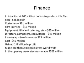Finance
In total it cost 200 million dollars to produce this film.
Sets - $26 million
Costumes – $21 million
Film licenses – $17 million
Equipment, film and catering, etc – $25 million
Directors, composers, consultants - $48 million
Insurance, miscellaneous – $23 million
Cast- $40 million
Gained 1.8 billion in profit
Made ore than 2 billion in gross world wide
In the opening week star wars made $529 million
 