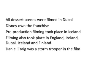 All dessert scenes were filmed in Dubai
Disney own the franchise
Pre-production filming took place in Iceland
Filming also took place in England, Ireland,
Dubai, Iceland and Finland
Daniel Craig was a storm trooper in the film
 
