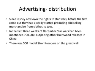 Advertising- distribution
• Since Disney now own the rights to star wars, before the film
came out they had already started producing and selling
merchandise from clothes to toys.
• In the first three weeks of December Star wars had been
mentioned 700,000 outpacing other Hollywood releases in
China
• There was 500 model Stromtroopers on the great wall
 