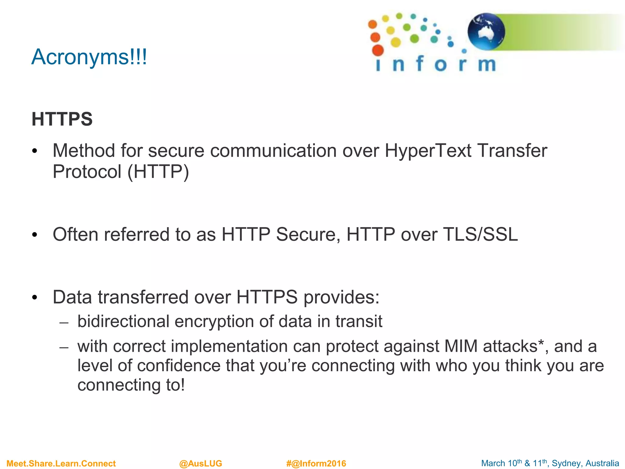 March 10th & 11th, Sydney, AustraliaMeet.Share.Learn.Connect @AusLUG #@Inform2016
Acronyms!!!
HTTPS
• Method for secure communication over HyperText Transfer
Protocol (HTTP)
• Often referred to as HTTP Secure, HTTP over TLS/SSL
• Data transferred over HTTPS provides:
– bidirectional encryption of data in transit
– with correct implementation can protect against MIM attacks*, and a
level of confidence that you’re connecting with who you think you are
connecting to!
 
