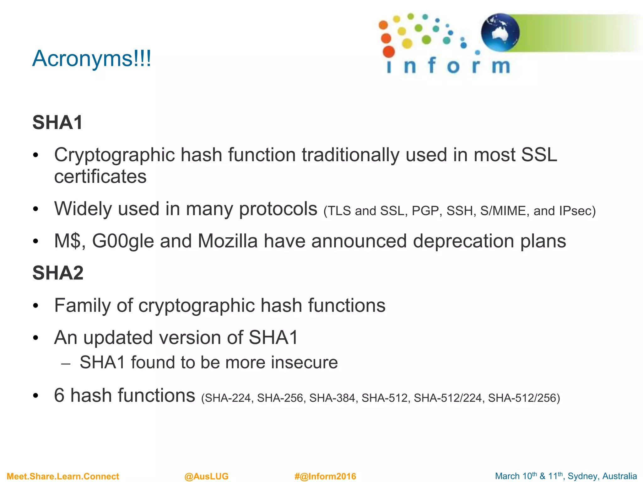 March 10th & 11th, Sydney, AustraliaMeet.Share.Learn.Connect @AusLUG #@Inform2016
Acronyms!!!
SHA1
• Cryptographic hash function traditionally used in most SSL
certificates
• Widely used in many protocols (TLS and SSL, PGP, SSH, S/MIME, and IPsec)
• M$, G00gle and Mozilla have announced deprecation plans
SHA2
• Family of cryptographic hash functions
• An updated version of SHA1
– SHA1 found to be more insecure
• 6 hash functions (SHA-224, SHA-256, SHA-384, SHA-512, SHA-512/224, SHA-512/256)
 