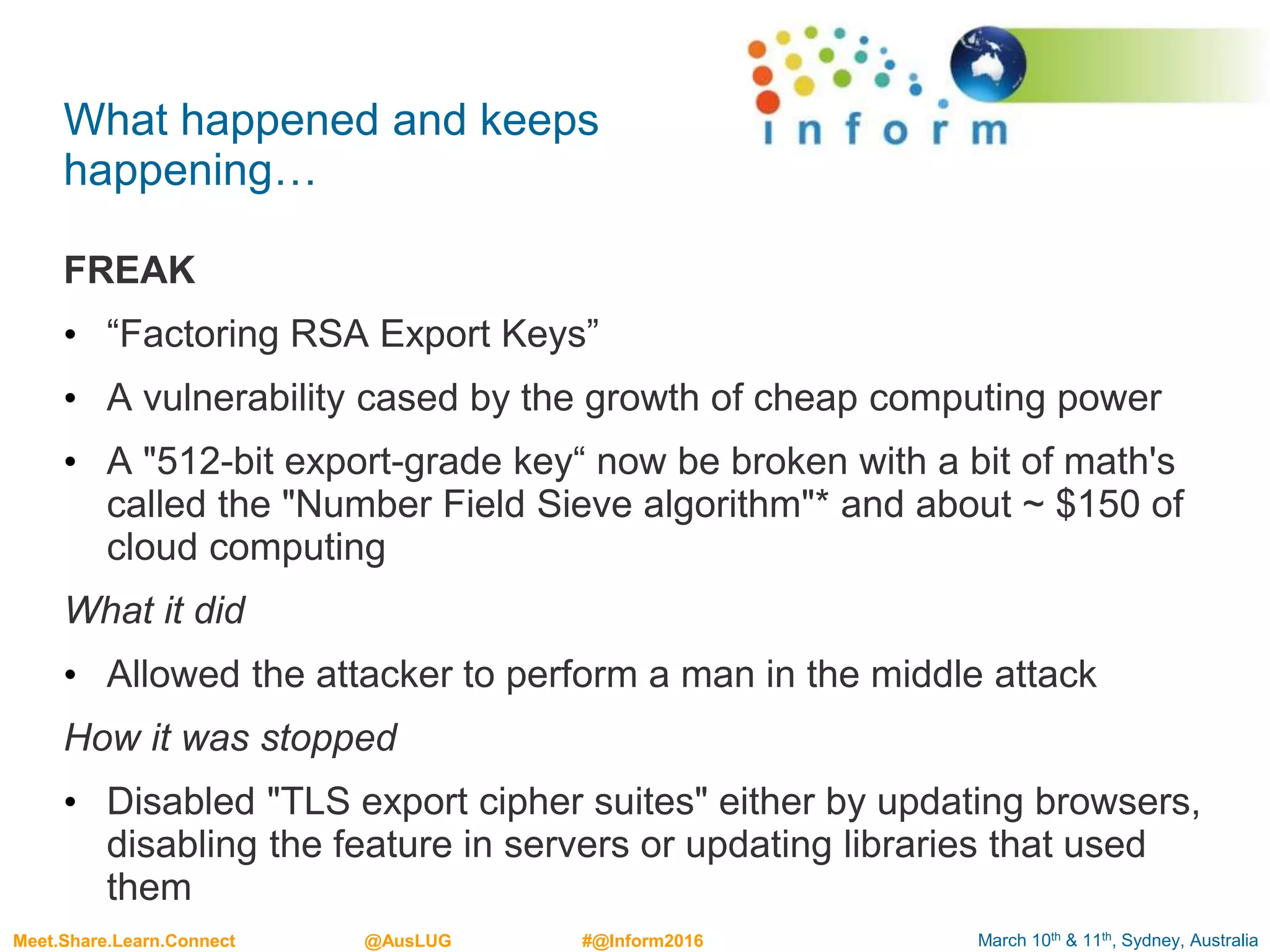 March 10th & 11th, Sydney, AustraliaMeet.Share.Learn.Connect @AusLUG #@Inform2016
What happened and keeps
happening…
FREAK
• “Factoring RSA Export Keys”
• A vulnerability cased by the growth of cheap computing power
• A "512-bit export-grade key“ now be broken with a bit of math's
called the "Number Field Sieve algorithm"* and about ~ $150 of
cloud computing
What it did
• Allowed the attacker to perform a man in the middle attack
How it was stopped
• Disabled "TLS export cipher suites" either by updating browsers,
disabling the feature in servers or updating libraries that used
them
 