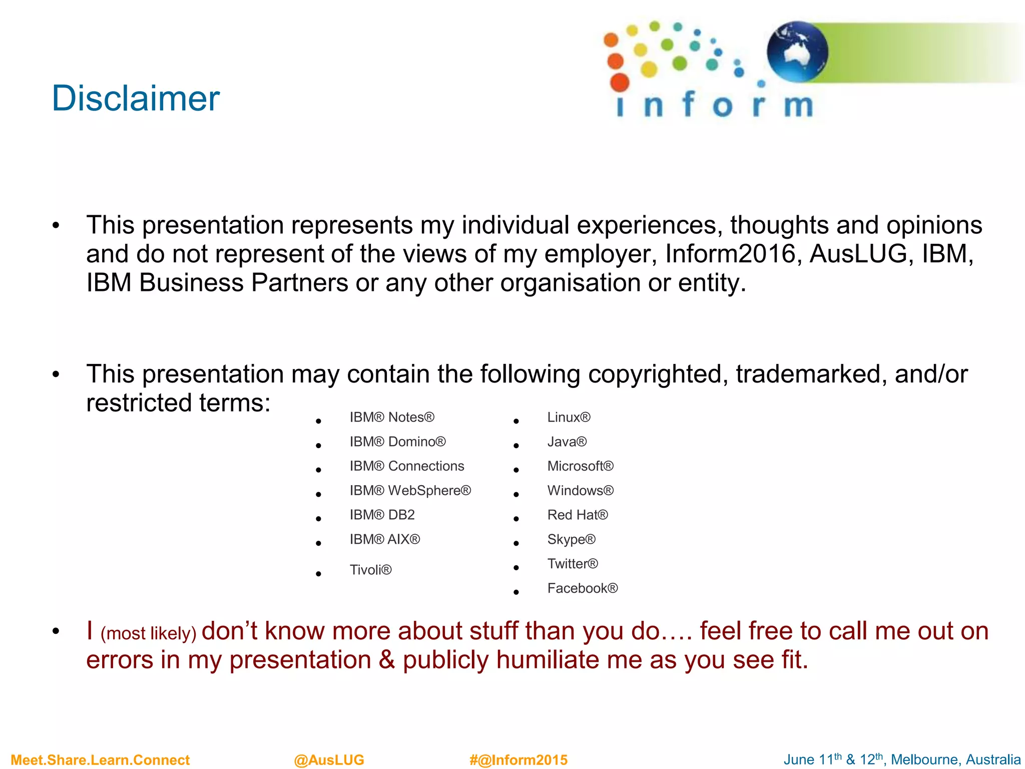 June 11th & 12th, Melbourne, AustraliaMeet.Share.Learn.Connect @AusLUG #@Inform2015
• This presentation represents my individual experiences, thoughts and opinions
and do not represent of the views of my employer, Inform2016, AusLUG, IBM,
IBM Business Partners or any other organisation or entity.
• This presentation may contain the following copyrighted, trademarked, and/or
restricted terms:
• I (most likely) don’t know more about stuff than you do…. feel free to call me out on
errors in my presentation & publicly humiliate me as you see fit.
Disclaimer
• IBM® Notes®
• IBM® Domino®
• IBM® Connections
• IBM® WebSphere®
• IBM® DB2
• IBM® AIX®
• Tivoli®
• Linux®
• Java®
• Microsoft®
• Windows®
• Red Hat®
• Skype®
• Twitter®
• Facebook®
 