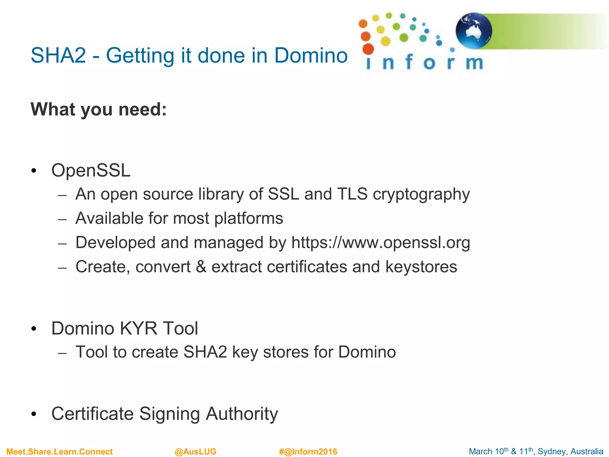 March 10th & 11th, Sydney, AustraliaMeet.Share.Learn.Connect @AusLUG #@Inform2016
SHA2 - Getting it done in Domino
What you need:
• OpenSSL
– An open source library of SSL and TLS cryptography
– Available for most platforms
– Developed and managed by https://www.openssl.org
– Create, convert & extract certificates and keystores
• Domino KYR Tool
– Tool to create SHA2 key stores for Domino
• Certificate Signing Authority
 