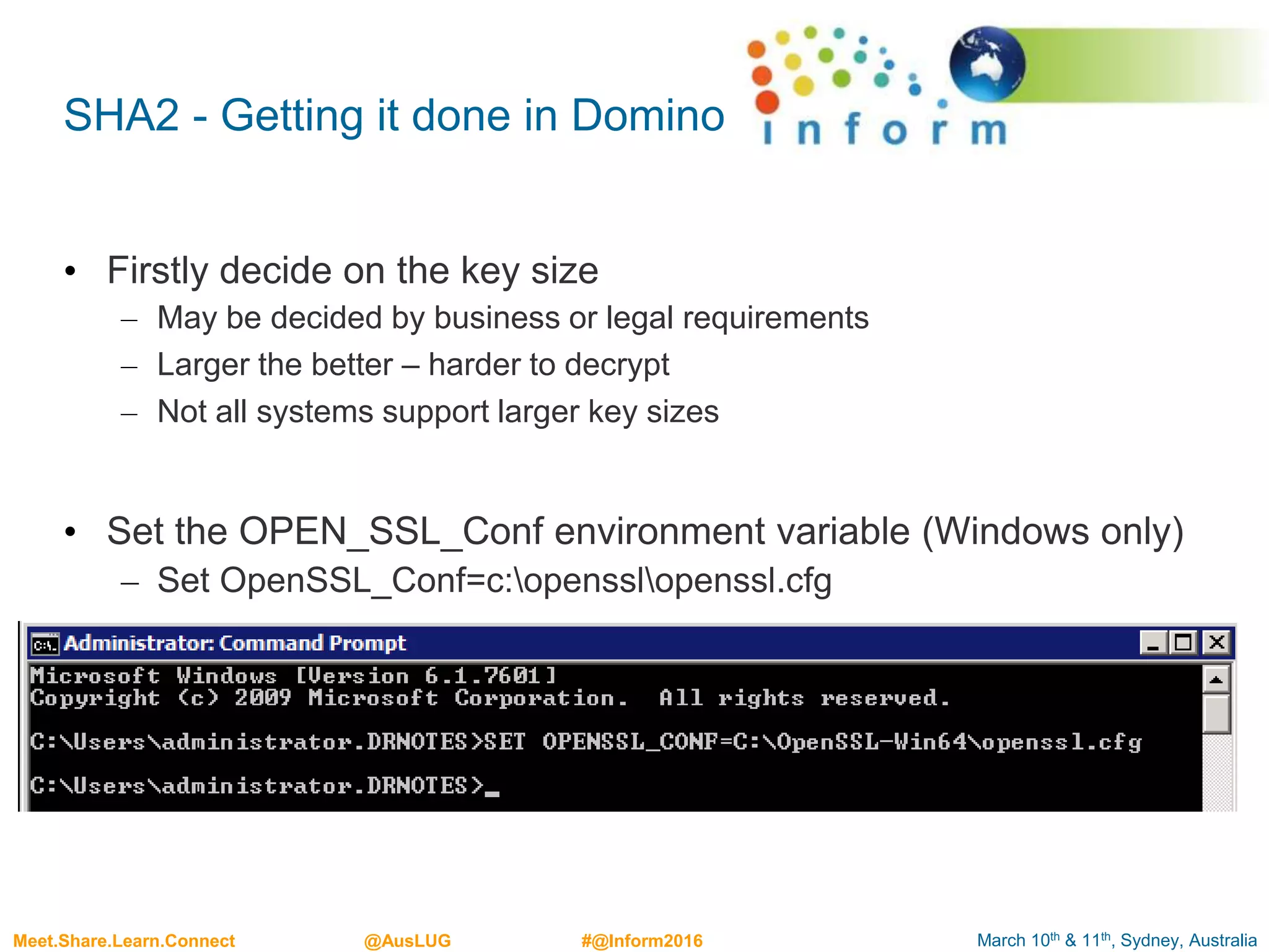 March 10th & 11th, Sydney, AustraliaMeet.Share.Learn.Connect @AusLUG #@Inform2016
SHA2 - Getting it done in Domino
• Firstly decide on the key size
– May be decided by business or legal requirements
– Larger the better – harder to decrypt
– Not all systems support larger key sizes
• Set the OPEN_SSL_Conf environment variable (Windows only)
– Set OpenSSL_Conf=c:opensslopenssl.cfg
 