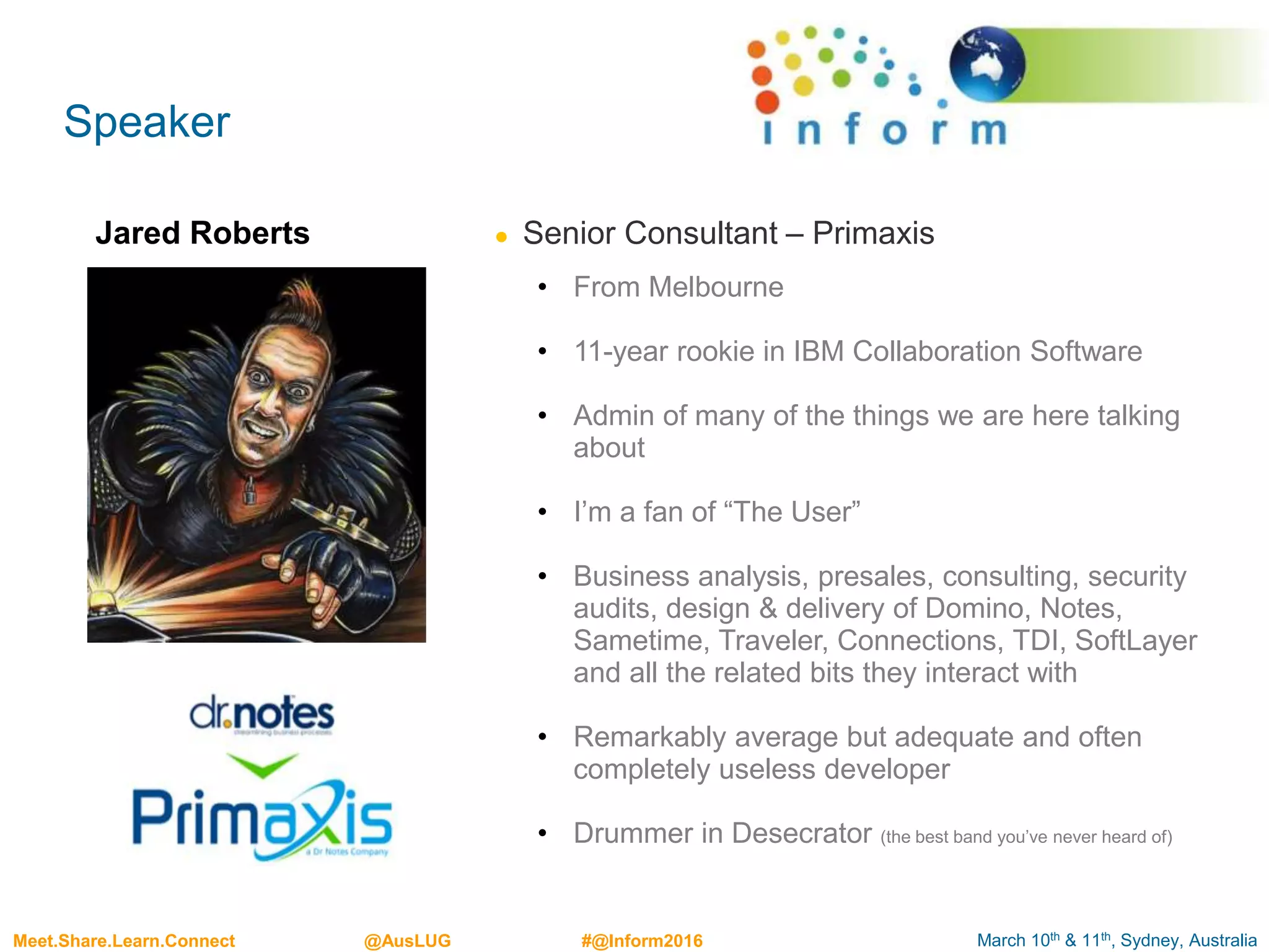 March 10th & 11th, Sydney, AustraliaMeet.Share.Learn.Connect @AusLUG #@Inform2016
Speaker
Jared Roberts ● Senior Consultant – Primaxis
• From Melbourne
• 11-year rookie in IBM Collaboration Software
• Admin of many of the things we are here talking
about
• I’m a fan of “The User”
• Business analysis, presales, consulting, security
audits, design & delivery of Domino, Notes,
Sametime, Traveler, Connections, TDI, SoftLayer
and all the related bits they interact with
• Remarkably average but adequate and often
completely useless developer
• Drummer in Desecrator (the best band you’ve never heard of)
 