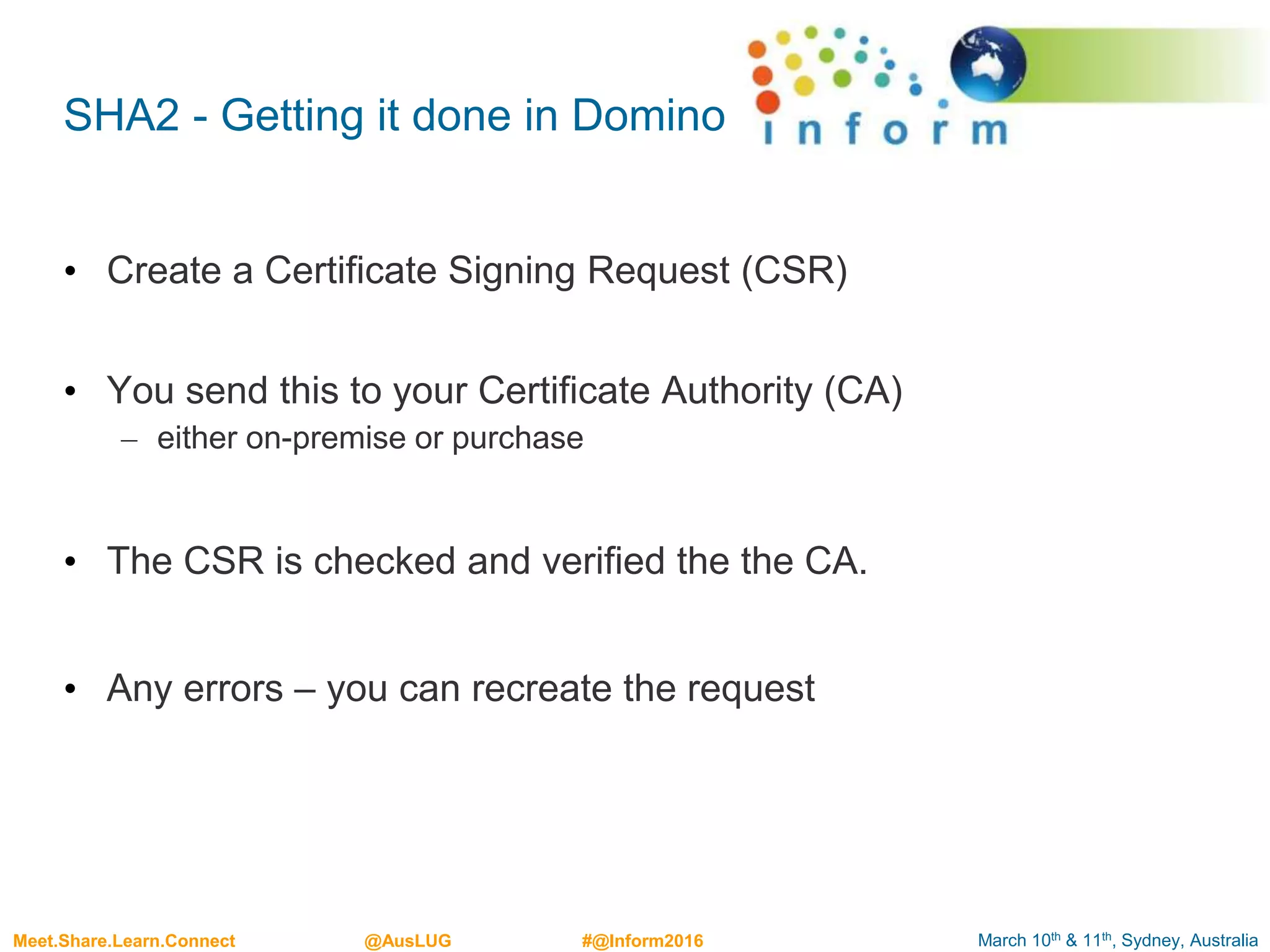 March 10th & 11th, Sydney, AustraliaMeet.Share.Learn.Connect @AusLUG #@Inform2016
SHA2 - Getting it done in Domino
• Create a Certificate Signing Request (CSR)
• You send this to your Certificate Authority (CA)
– either on-premise or purchase
• The CSR is checked and verified the the CA.
• Any errors – you can recreate the request
 
